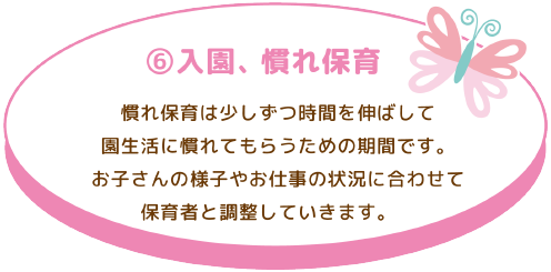 ⑥ 入園、慣れ保育
慣れ保育は少しずつ時間を伸ばして園生活に慣れてもらうための期間です。お子さんの様子 やお仕事の状況に合わせて保育者と調整していきます。